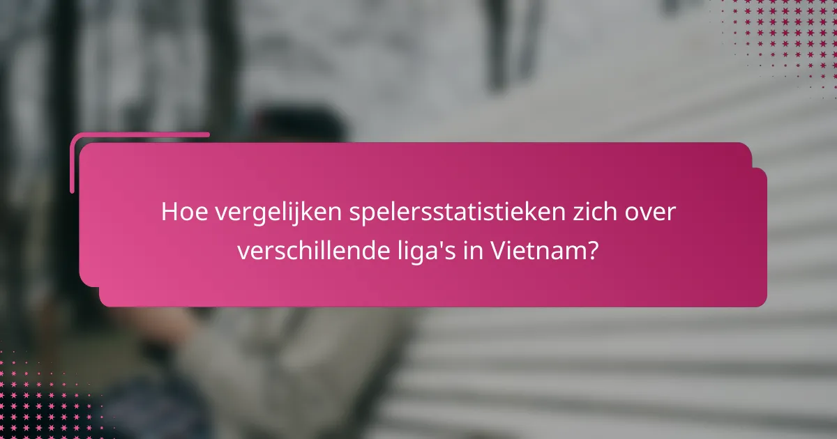 Hoe vergelijken spelersstatistieken zich over verschillende liga's in Vietnam?